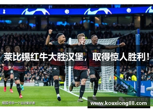 莱比锡红牛大胜汉堡，取得惊人胜利！